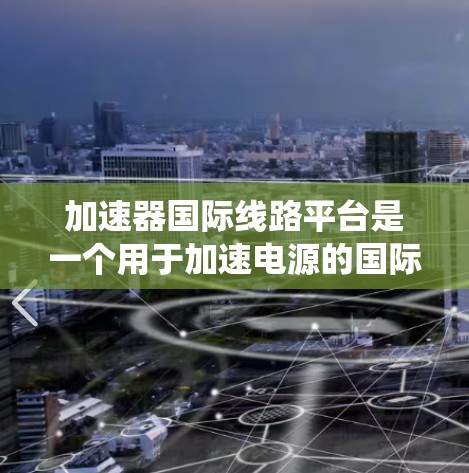 加速器国际线路平台是一个用于加速电源的国际电源连接系统,旨在处理国际电源设备的连接和管理。以下是关于该平台的详细信息 加速器国际线路平台是一个用于加速电源的国际电源连接系统,旨在处理国际电源设备的连接和管理。以下是关于该平台的详细信息