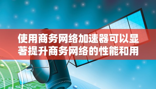 使用商务网络加速器可以显著提升商务网络的性能和用户体验，以下是详细的步骤指南