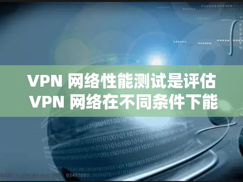 VPN 网络性能测试是评估 VPN 网络在不同条件下能处理的流量大小和网络稳定性的关键步骤。以下是一个系统性的总结，帮助您更好地理解和掌握VPN性能测试的方法和技巧