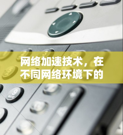网络加速技术,在不同网络环境下的挑战与突破
