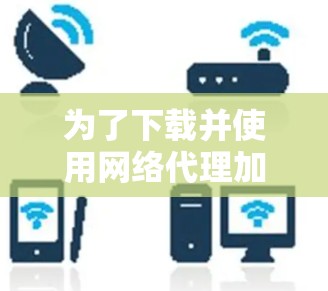 为了下载并使用网络代理加速器,您可以按照以下步骤进行