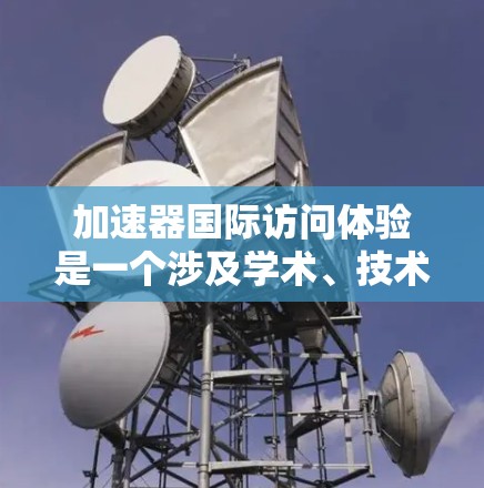 加速器国际访问体验是一个涉及学术、技术或研究资源的机构,通过提供多种访问方式,促进国际交流和学术研究。以下是对加速器国际访问体验的详细分析