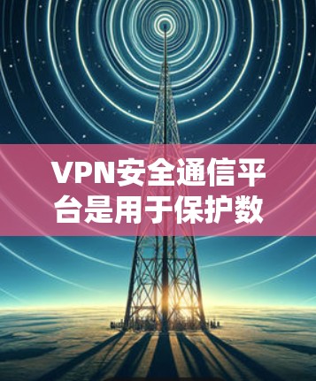 VPN安全通信平台是用于保护数据安全和隐私的网络服务,主要由以下几个方面组成
