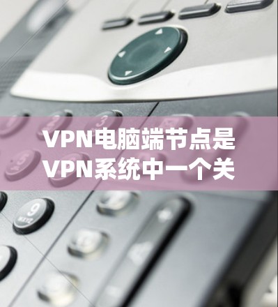 VPN电脑端节点是VPN系统中一个关键组件，以下是关于其功能、操作、注意事项和应用的详细指南