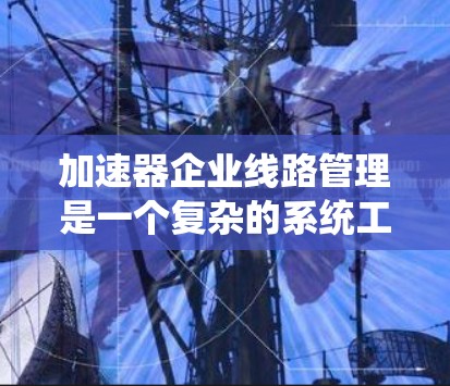 加速器企业线路管理是一个复杂的系统工程,涉及多个方面,包括规划、维护、监控和管理。以下是详细的总结