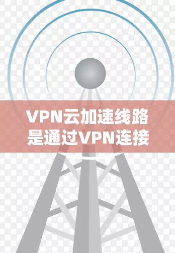 VPN云加速线路是通过VPN连接到云服务器后,使用云加速软件来提升下载速度的网络环境。以下是详细的步骤和考虑因素