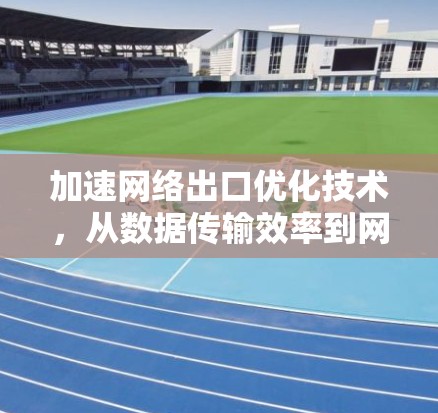 加速网络出口优化技术,从数据传输效率到网络效率提升 加速网络出口优化技术,从数据传输效率到网络效率提升