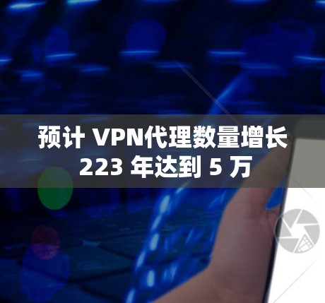 预计 VPN代理数量增长 223 年达到 5 万 预计 VPN代理数量增长 223 年达到 5 万
