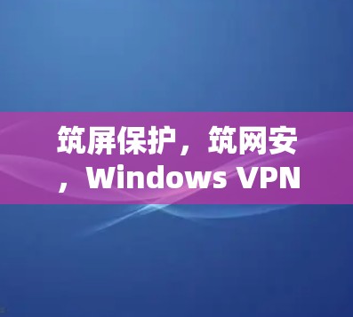 筑屏保护，筑网安，Windows VPN高速版本的网络安全威胁与解决方案