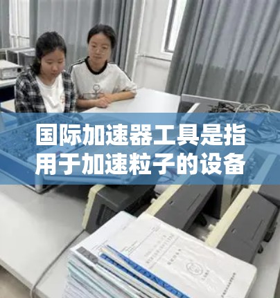 国际加速器工具是指用于加速粒子的设备,广泛应用于核物理、粒子物理、材料科学等领域。这些工具分为多种类型,如线性加速器、环形加速器、光谱加速器和粒子对撞机等。以下是关于这些工具的详细解释 国际加速器工具是指用于加速粒子的设备,广泛应用于核物理、粒子物理、材料科学等领域。这些工具分为多种类型,如线性加速器、环形加速器、光谱加速器和粒子对撞机等。以下是关于这些工具的详细解释