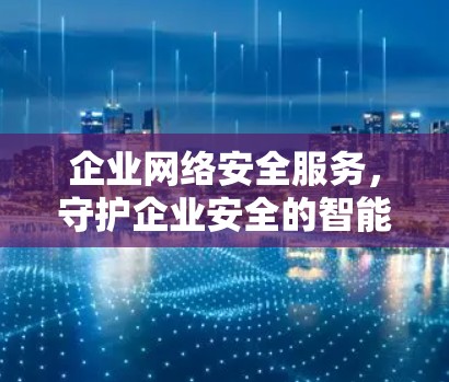企业网络安全服务,守护企业安全的智能选择
