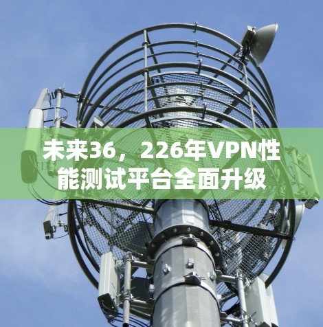 未来36,226年VPN性能测试平台全面升级 未来36,226年VPN性能测试平台全面升级
