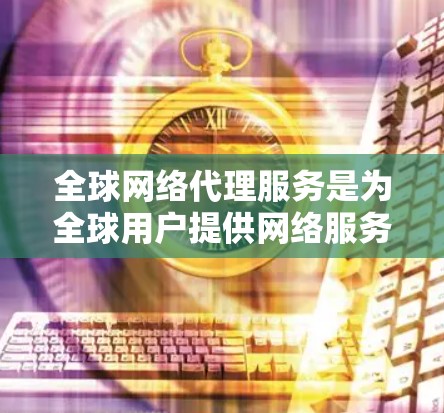 全球网络代理服务是为全球用户提供网络服务的高科技解决方案，旨在提供稳定、可靠和安全的网络环境。以下是关于该主题的详细总结