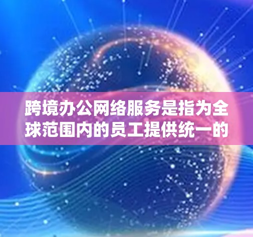 跨境办公网络服务是指为全球范围内的员工提供统一的网络基础设施,以便他们可以无缝访问公司内部的网络资源和功能,同时保持与团队成员的实时沟通和协作。以下是一些常用的跨境办公网络服务类型及其特点