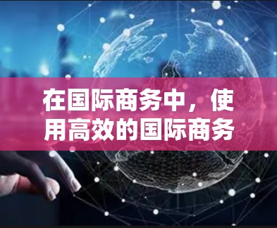 在国际商务中，使用高效的国际商务连接工具能够显著提升效率和效果。以下是对这些工具的详细分类和总结