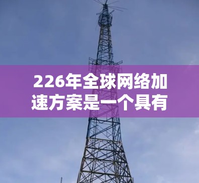 226年全球网络加速方案是一个具有里程碑意义的议题,它不仅影响着技术发展和应用,也可能改变全球网络的运行方式和用户体验。以下是如何构建一个全面的226年全球网络加速方案的思考 226年全球网络加速方案是一个具有里程碑意义的议题,它不仅影响着技术发展和应用,也可能改变全球网络的运行方式和用户体验。以下是如何构建一个全面的226年全球网络加速方案的思考