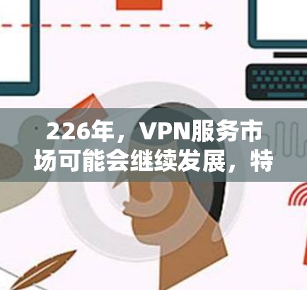 226年,VPN服务市场可能会继续发展,特别是在移动设备普及、人工智能和区块链等技术的推动下,未来的VPN体验可能会更加智能化、安全性和个性化。以下是一些可能的226年VPN服务体验评测方向和趋势