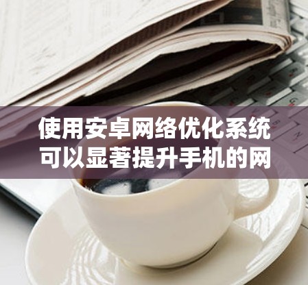 使用安卓网络优化系统可以显著提升手机的网络性能和用户体验，但需谨慎使用以避免潜在风险。以下是详细的步骤指南