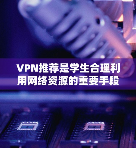 VPN推荐是学生合理利用网络资源的重要手段，以下是一步步的指导，帮助你选择适合的VPN服务