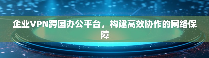 企业VPN跨国办公平台，构建高效协作的网络保障