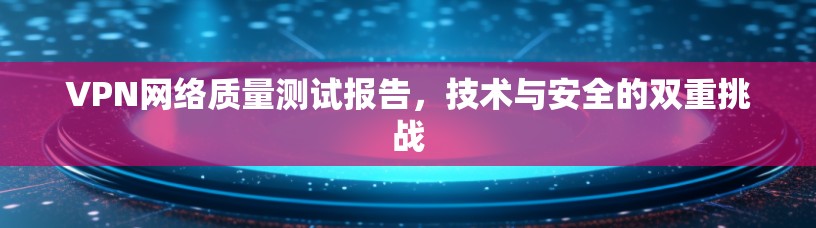 VPN网络质量测试报告，技术与安全的双重挑战