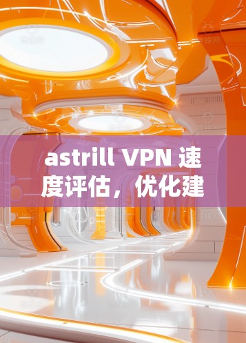 astrill VPN 速度评估，优化建议与实际测试结果