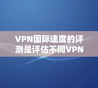 VPN国际速度的评测是评估不同VPN设备在传输速度方面的性能，通常需要综合考虑设备、软件、网络环境等因素。以下是对不同设备和VPN软件在国际速度方面的评测