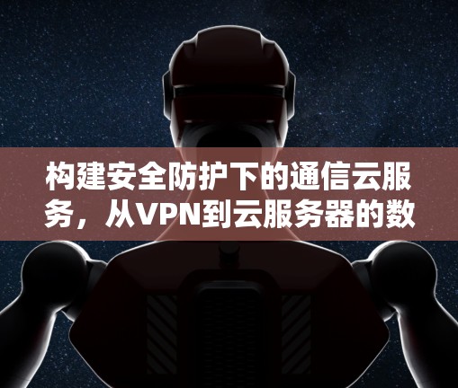 构建安全防护下的通信云服务,从VPN到云服务器的数字守护